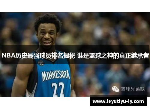 NBA历史最强球员排名揭秘 谁是篮球之神的真正继承者