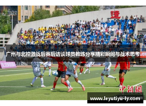 广州与北控激战后赛后访谈球员教练分享精彩瞬间与战术思考