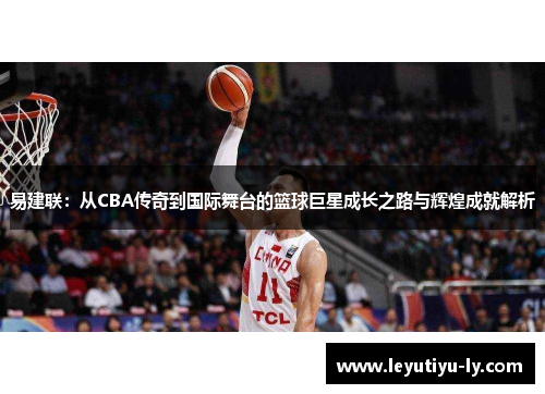 易建联：从CBA传奇到国际舞台的篮球巨星成长之路与辉煌成就解析