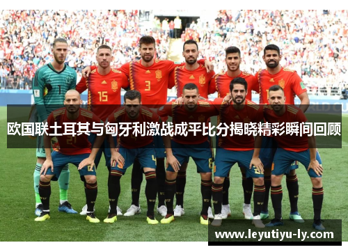 欧国联土耳其与匈牙利激战成平比分揭晓精彩瞬间回顾