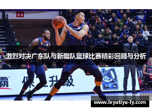 激烈对决广东队与新疆队篮球比赛精彩回顾与分析