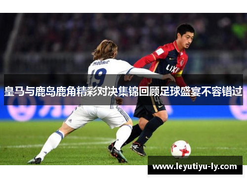 皇马与鹿岛鹿角精彩对决集锦回顾足球盛宴不容错过